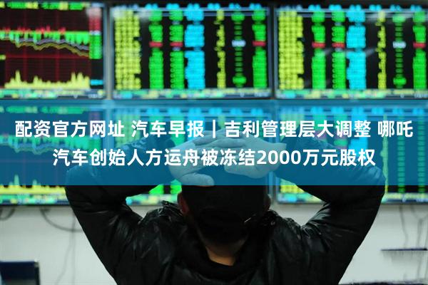 配资官方网址 汽车早报｜吉利管理层大调整 哪吒汽车创始人方运舟被冻结2000万元股权