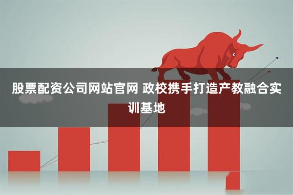 股票配资公司网站官网 政校携手打造产教融合实训基地