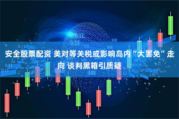 安全股票配资 美对等关税或影响岛内“大罢免”走向 谈判黑箱引质疑