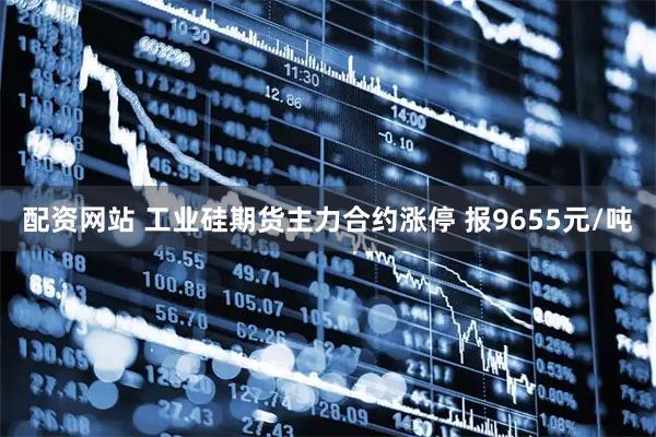 配资网站 工业硅期货主力合约涨停 报9655元/吨