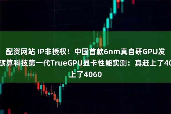 配资网站 IP非授权！中国首款6nm真自研GPU发布 砺算科技第一代TrueGPU显卡性能实测：真赶上了4060