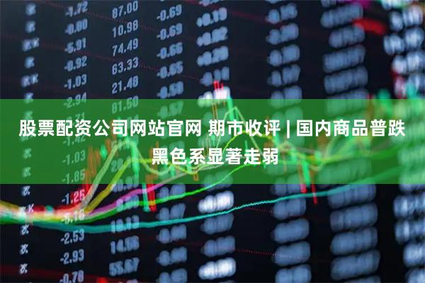股票配资公司网站官网 期市收评 | 国内商品普跌 黑色系显著走弱