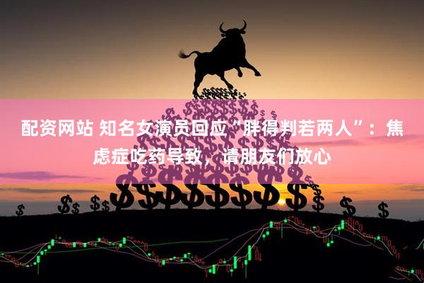 配资网站 知名女演员回应“胖得判若两人”：焦虑症吃药导致，请朋友们放心