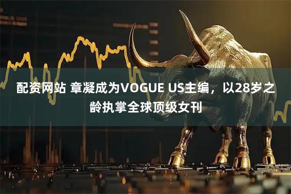 配资网站 章凝成为VOGUE US主编，以28岁之龄执掌全球顶级女刊