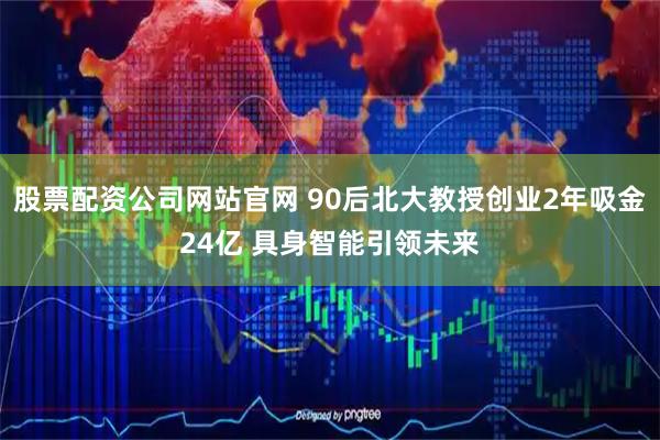 股票配资公司网站官网 90后北大教授创业2年吸金24亿 具身智能引领未来