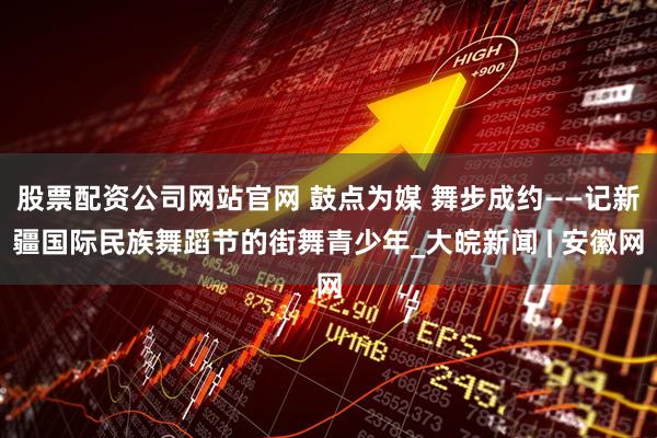 股票配资公司网站官网 鼓点为媒 舞步成约——记新疆国际民族舞蹈节的街舞青少年_大皖新闻 | 安徽网