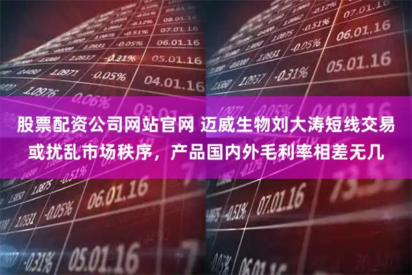 股票配资公司网站官网 迈威生物刘大涛短线交易或扰乱市场秩序，产品国内外毛利率相差无几