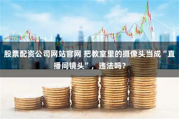 股票配资公司网站官网 把教室里的摄像头当成“直播间镜头”，违法吗？
