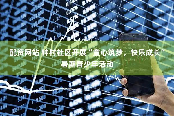 配资网站 钟村社区开展“童心筑梦，快乐成长”暑期青少年活动