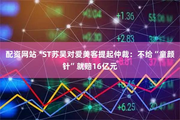 配资网站 *ST苏吴对爱美客提起仲裁：不给“童颜针”就赔16亿元