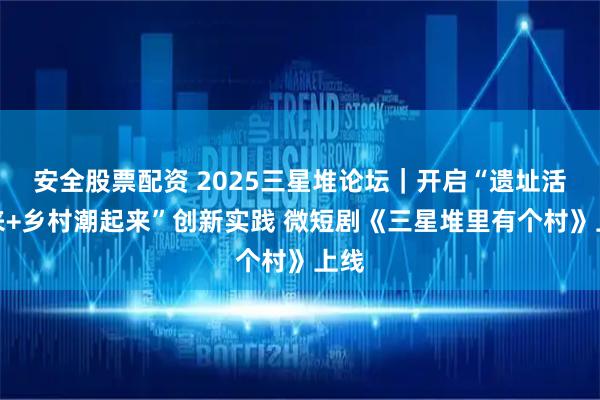 安全股票配资 2025三星堆论坛｜开启“遗址活起来+乡村潮起来”创新实践 微短剧《三星堆里有个村》上线