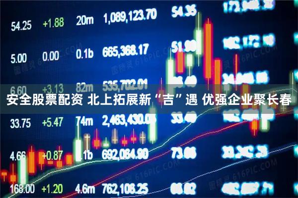 安全股票配资 北上拓展新“吉”遇 优强企业聚长春