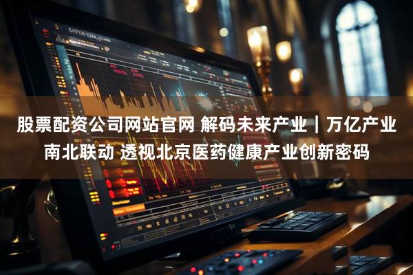 股票配资公司网站官网 解码未来产业｜万亿产业南北联动 透视北京医药健康产业创新密码