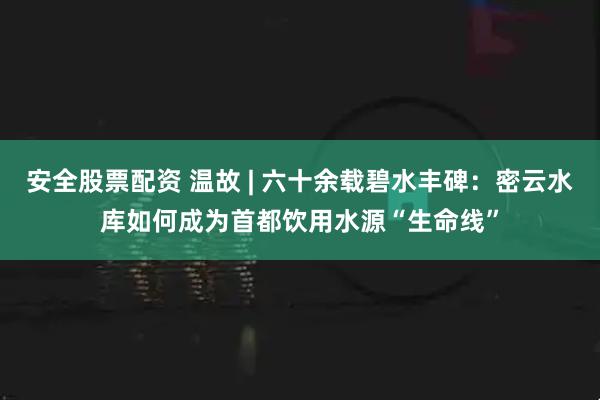 安全股票配资 温故 | 六十余载碧水丰碑:密云水库如何成为首都饮用水源“生命线”