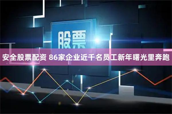 安全股票配资 86家企业近千名员工新年曙光里奔跑