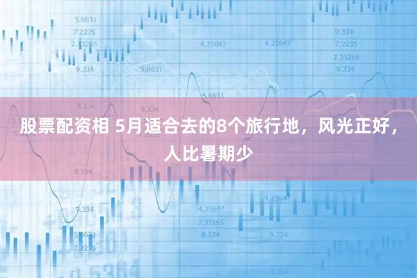 股票配资相 5月适合去的8个旅行地，风光正好，人比暑期少