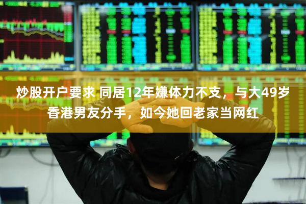 炒股开户要求 同居12年嫌体力不支，与大49岁香港男友分手，如今她回老家当网红
