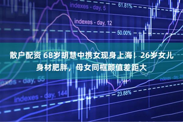 散户配资 68岁胡慧中携女现身上海!26岁女儿身材肥胖,母女同框颜值差距大
