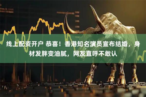 线上配资开户 恭喜！香港知名演员宣布结婚，身材发胖变油腻，网友直呼不敢认