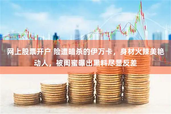 网上股票开户 险遭暗杀的伊万卡，身材火辣美艳动人，被闺蜜曝出黑料尽显反差