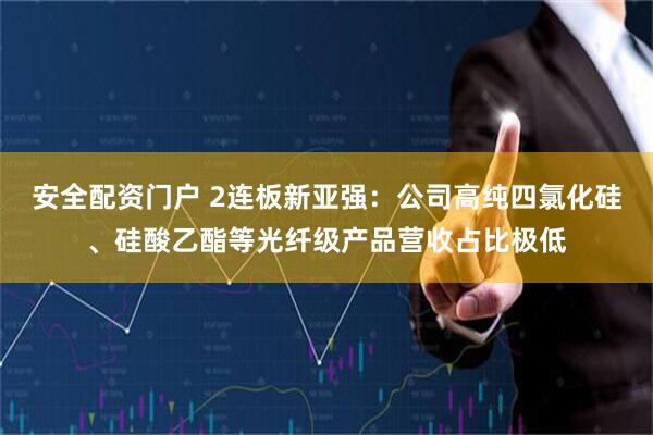 安全配资门户 2连板新亚强:公司高纯四氯化硅、硅酸乙酯等光纤级产品营收占比极低