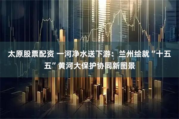 太原股票配资 一河净水送下游：兰州绘就“十五五”黄河大保护协同新图景