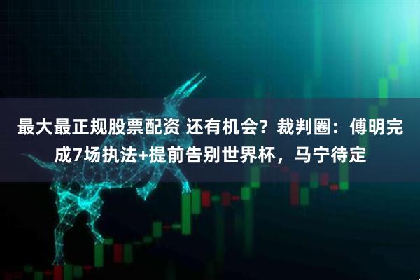最大最正规股票配资 还有机会？裁判圈：傅明完成7场执法+提前告别世界杯，马宁待定