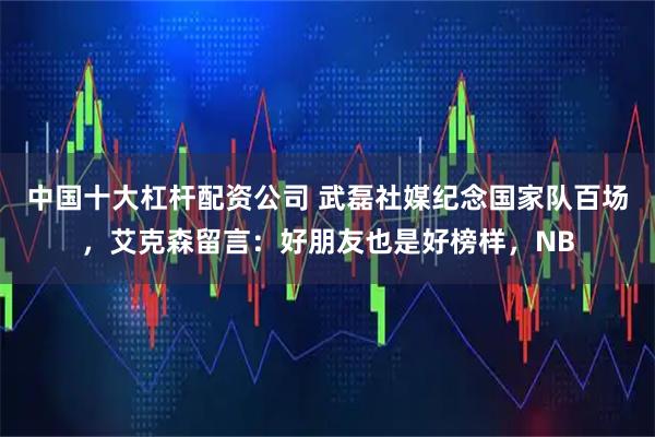 中国十大杠杆配资公司 武磊社媒纪念国家队百场，艾克森留言：好朋友也是好榜样，NB