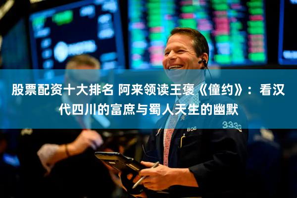 股票配资十大排名 阿来领读王褒《僮约》：看汉代四川的富庶与蜀人天生的幽默