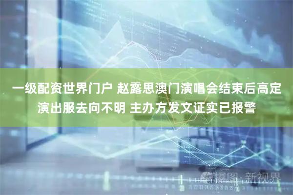 一级配资世界门户 赵露思澳门演唱会结束后高定演出服去向不明 主办方发文证实已报警
