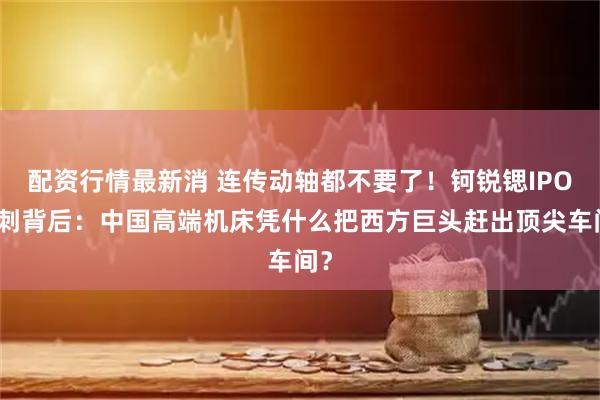 配资行情最新消 连传动轴都不要了！钶锐锶IPO冲刺背后：中国高端机床凭什么把西方巨头赶出顶尖车间？