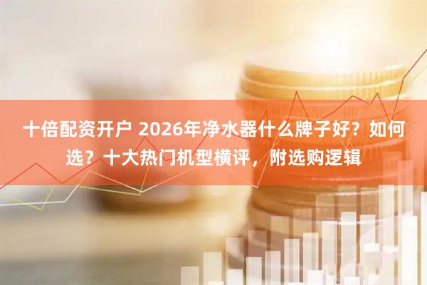 十倍配资开户 2026年净水器什么牌子好?如何选?十大热门机型横评,附选购逻辑