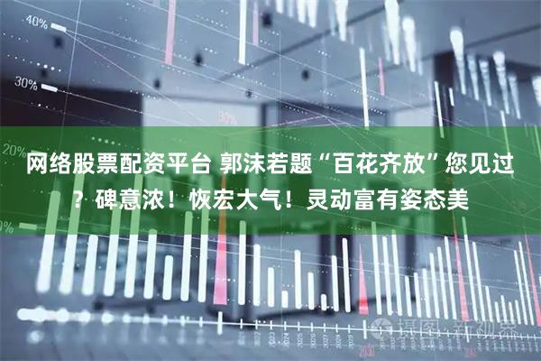 网络股票配资平台 郭沫若题“百花齐放”您见过？碑意浓！恢宏大气！灵动富有姿态美