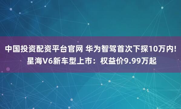 中国投资配资平台官网 华为智驾首次下探10万内! 星海V6新车型上市：权益价9.99万起