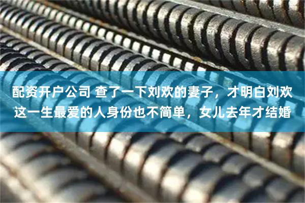 配资开户公司 查了一下刘欢的妻子，才明白刘欢这一生最爱的人身份也不简单，女儿去年才结婚