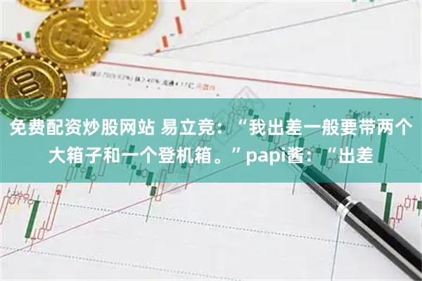 免费配资炒股网站 易立竞：“我出差一般要带两个大箱子和一个登机箱。”papi酱：“出差