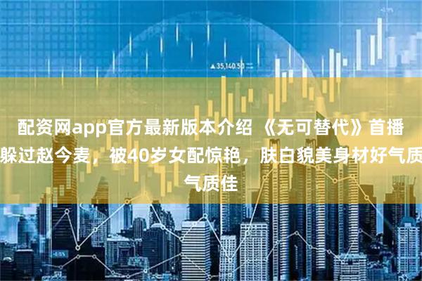 配资网app官方最新版本介绍 《无可替代》首播，躲过赵今麦，被40岁女配惊艳，肤白貌美身材好气质佳